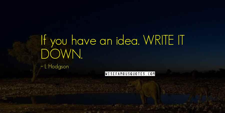 L Hodgson Quotes: If you have an idea. WRITE IT DOWN.