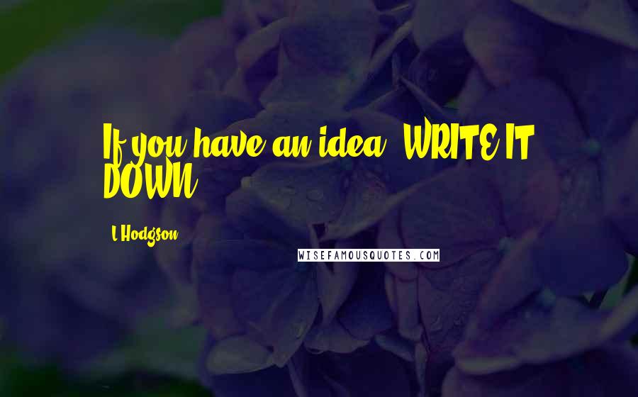 L Hodgson Quotes: If you have an idea. WRITE IT DOWN.