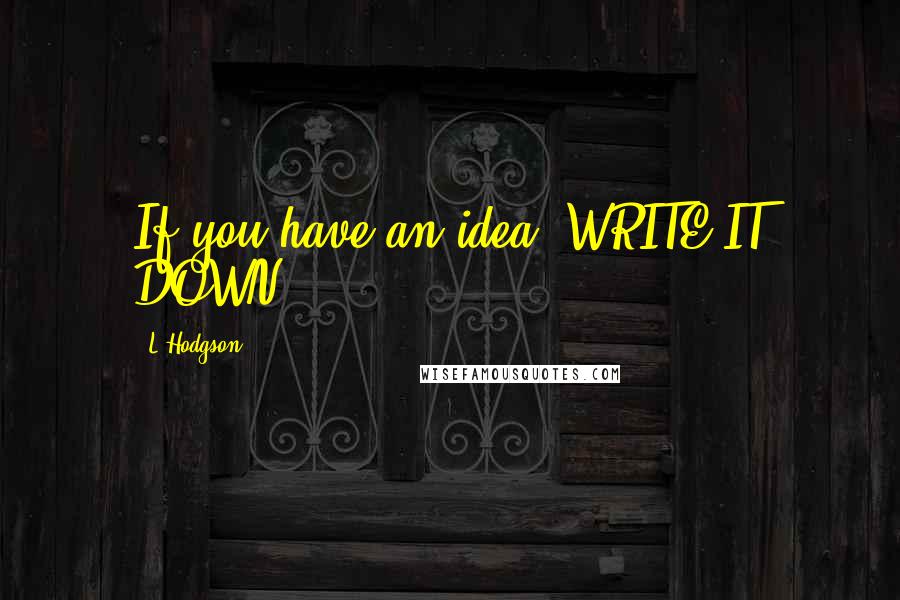 L Hodgson Quotes: If you have an idea. WRITE IT DOWN.