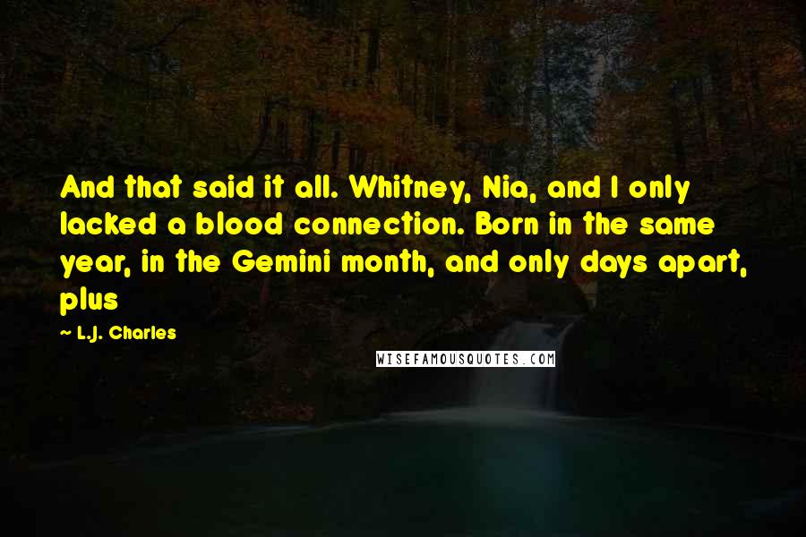 L.J. Charles Quotes: And that said it all. Whitney, Nia, and I only lacked a blood connection. Born in the same year, in the Gemini month, and only days apart, plus