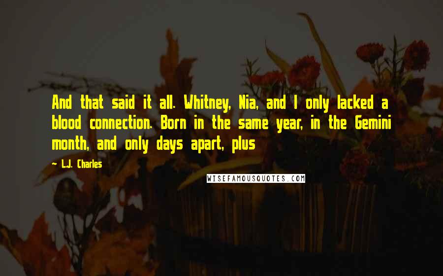 L.J. Charles Quotes: And that said it all. Whitney, Nia, and I only lacked a blood connection. Born in the same year, in the Gemini month, and only days apart, plus