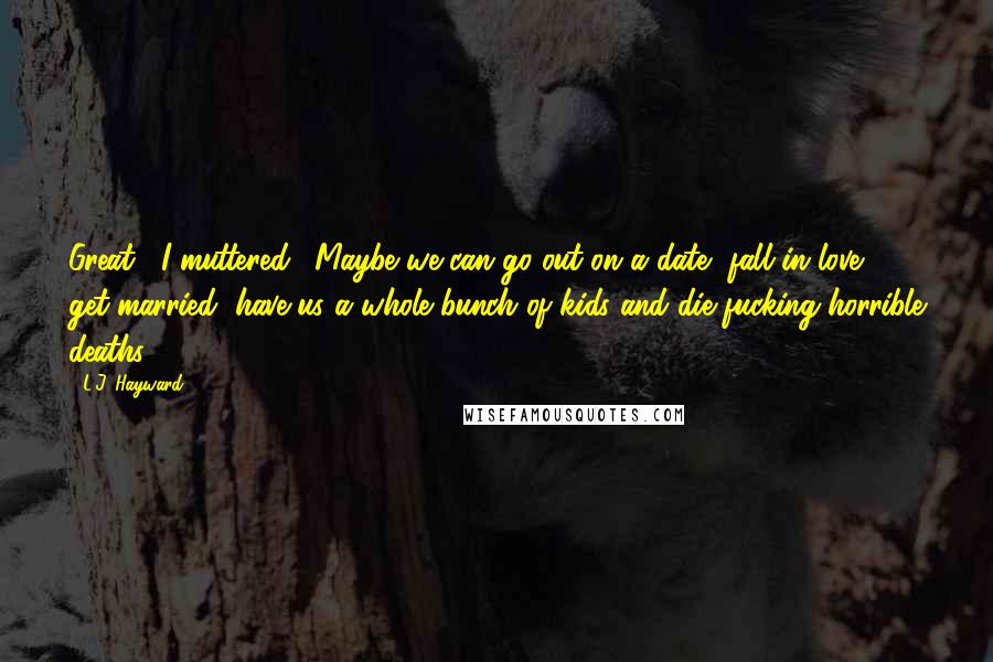 L.J. Hayward Quotes: Great," I muttered. "Maybe we can go out on a date, fall in love, get married, have us a whole bunch of kids and die fucking horrible deaths