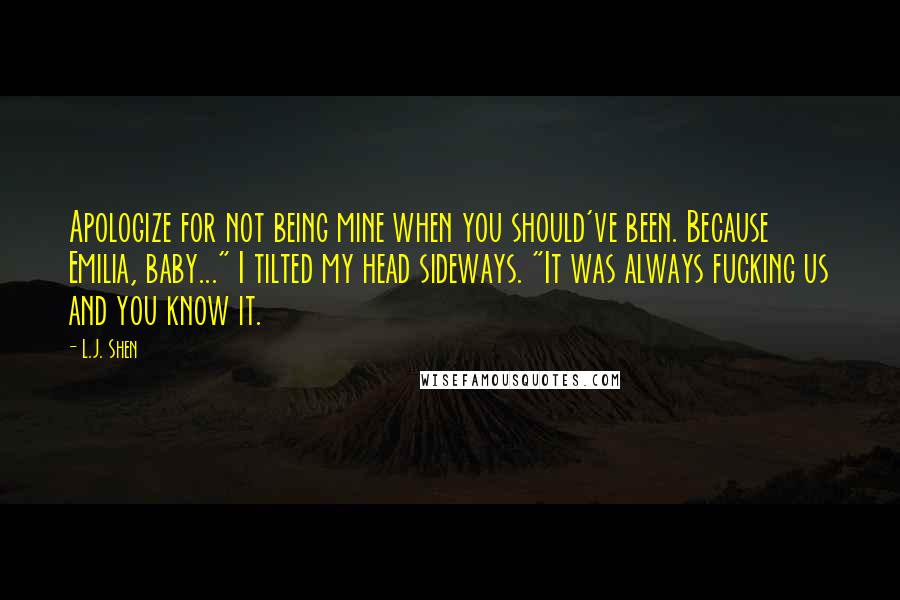 L.J. Shen Quotes: Apologize for not being mine when you should've been. Because Emilia, baby..." I tilted my head sideways. "It was always fucking us and you know it.