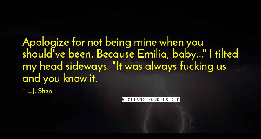 L.J. Shen Quotes: Apologize for not being mine when you should've been. Because Emilia, baby..." I tilted my head sideways. "It was always fucking us and you know it.