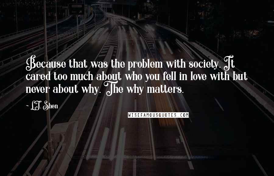 L.J. Shen Quotes: Because that was the problem with society. It cared too much about who you fell in love with but never about why. The why matters.