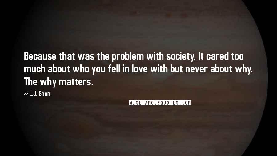 L.J. Shen Quotes: Because that was the problem with society. It cared too much about who you fell in love with but never about why. The why matters.