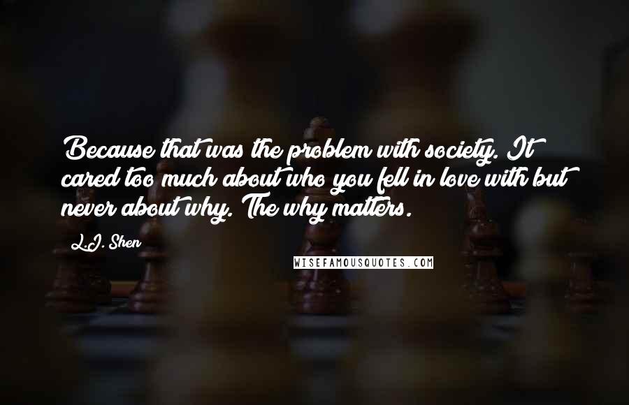 L.J. Shen Quotes: Because that was the problem with society. It cared too much about who you fell in love with but never about why. The why matters.