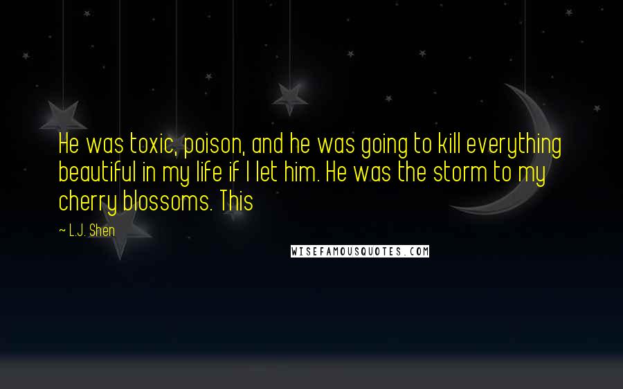 L.J. Shen Quotes: He was toxic, poison, and he was going to kill everything beautiful in my life if I let him. He was the storm to my cherry blossoms. This