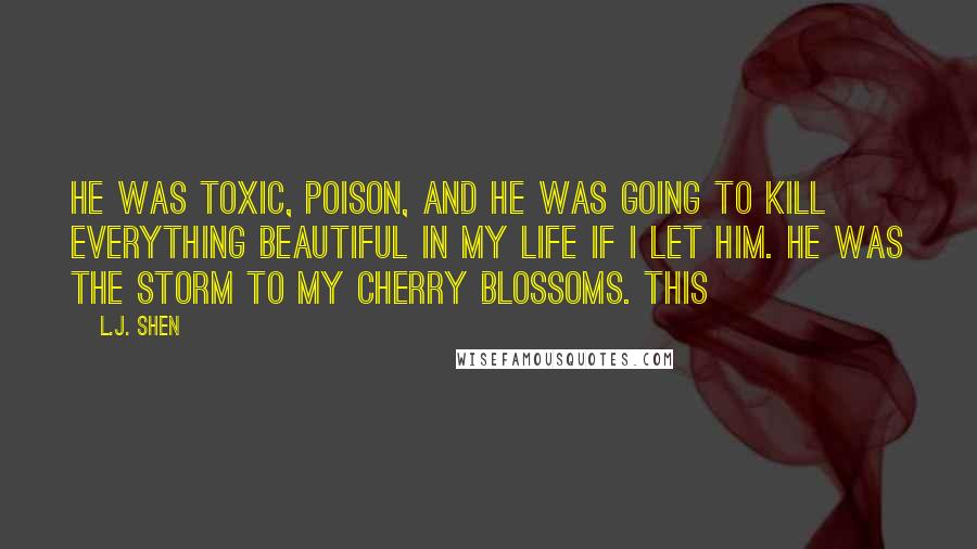 L.J. Shen Quotes: He was toxic, poison, and he was going to kill everything beautiful in my life if I let him. He was the storm to my cherry blossoms. This