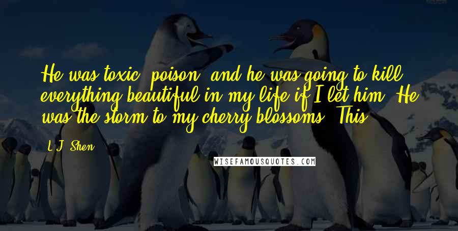 L.J. Shen Quotes: He was toxic, poison, and he was going to kill everything beautiful in my life if I let him. He was the storm to my cherry blossoms. This