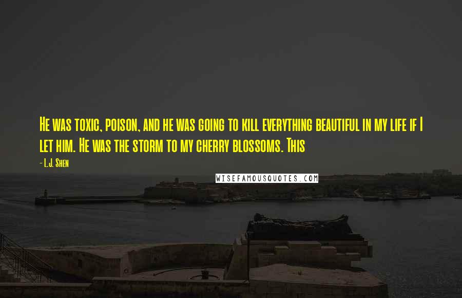 L.J. Shen Quotes: He was toxic, poison, and he was going to kill everything beautiful in my life if I let him. He was the storm to my cherry blossoms. This