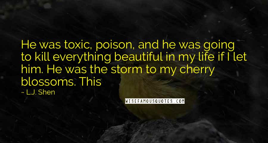 L.J. Shen Quotes: He was toxic, poison, and he was going to kill everything beautiful in my life if I let him. He was the storm to my cherry blossoms. This