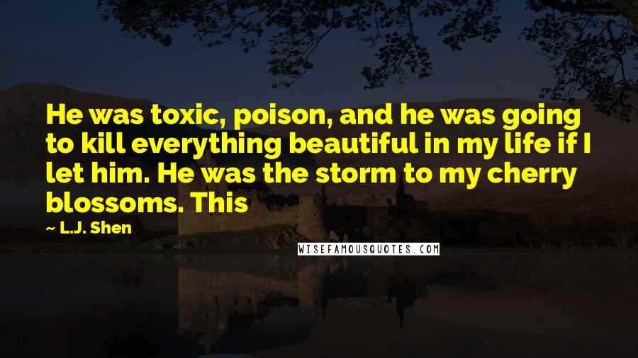 L.J. Shen Quotes: He was toxic, poison, and he was going to kill everything beautiful in my life if I let him. He was the storm to my cherry blossoms. This