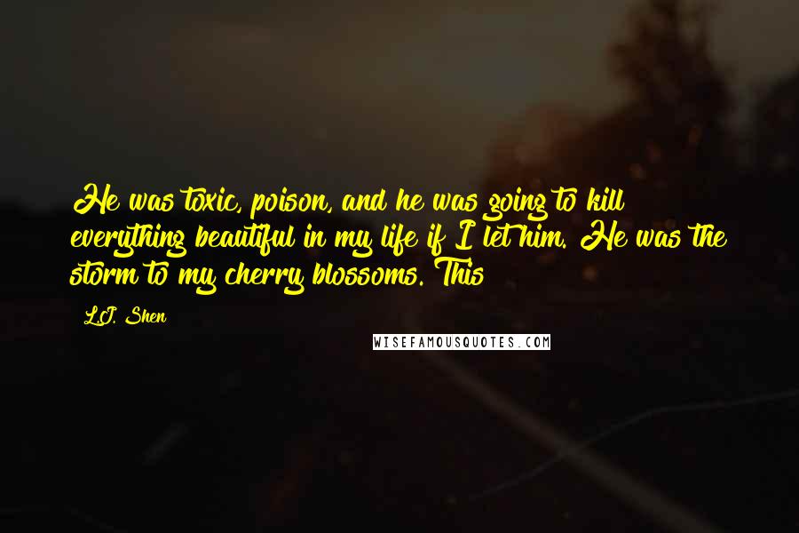 L.J. Shen Quotes: He was toxic, poison, and he was going to kill everything beautiful in my life if I let him. He was the storm to my cherry blossoms. This