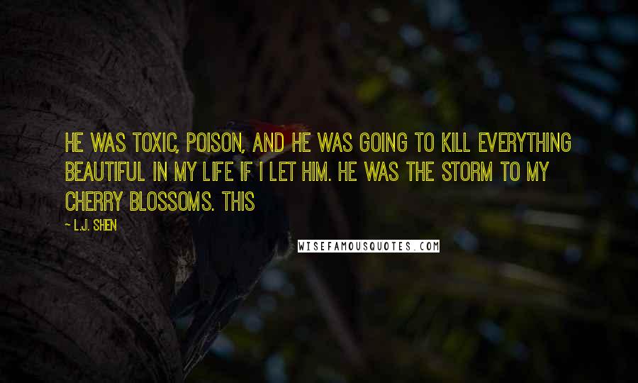 L.J. Shen Quotes: He was toxic, poison, and he was going to kill everything beautiful in my life if I let him. He was the storm to my cherry blossoms. This