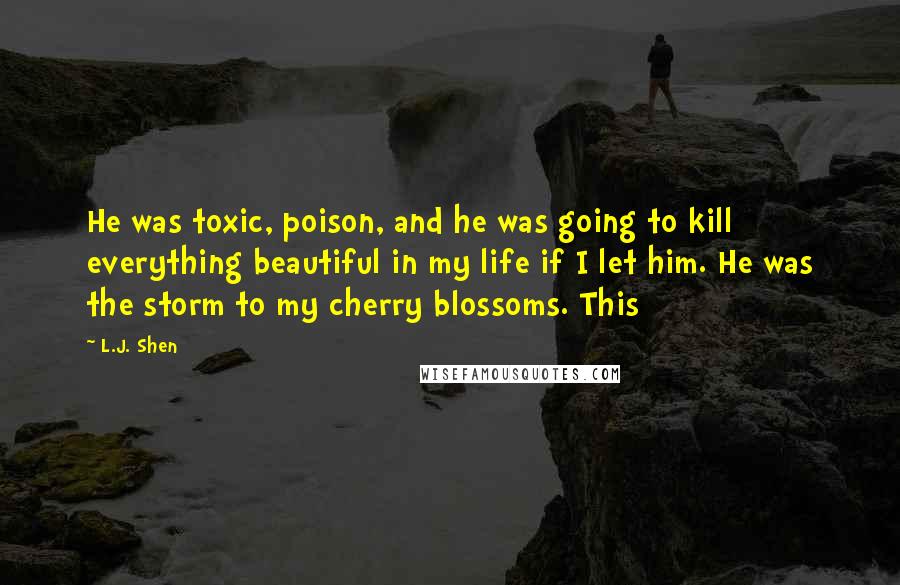 L.J. Shen Quotes: He was toxic, poison, and he was going to kill everything beautiful in my life if I let him. He was the storm to my cherry blossoms. This