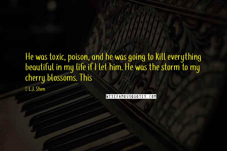L.J. Shen Quotes: He was toxic, poison, and he was going to kill everything beautiful in my life if I let him. He was the storm to my cherry blossoms. This