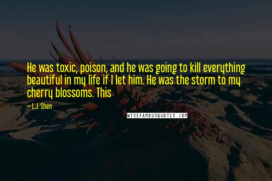 L.J. Shen Quotes: He was toxic, poison, and he was going to kill everything beautiful in my life if I let him. He was the storm to my cherry blossoms. This