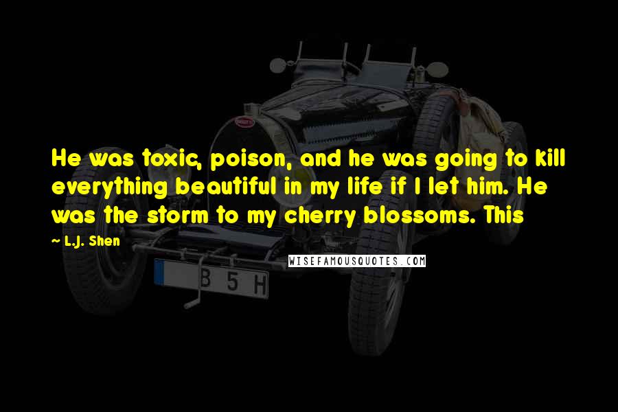 L.J. Shen Quotes: He was toxic, poison, and he was going to kill everything beautiful in my life if I let him. He was the storm to my cherry blossoms. This