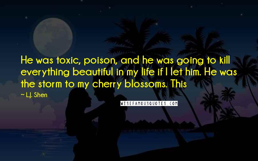 L.J. Shen Quotes: He was toxic, poison, and he was going to kill everything beautiful in my life if I let him. He was the storm to my cherry blossoms. This