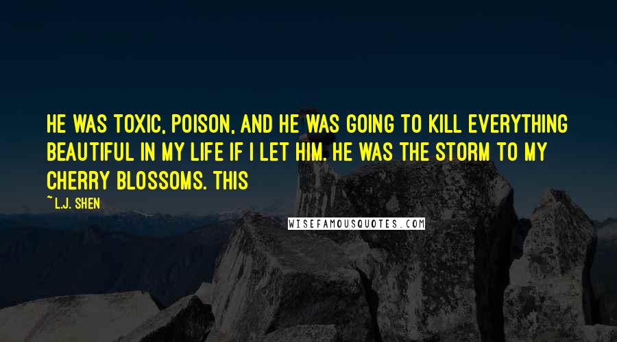 L.J. Shen Quotes: He was toxic, poison, and he was going to kill everything beautiful in my life if I let him. He was the storm to my cherry blossoms. This