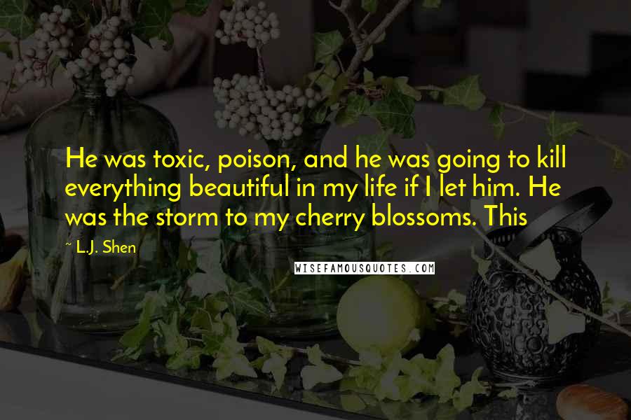 L.J. Shen Quotes: He was toxic, poison, and he was going to kill everything beautiful in my life if I let him. He was the storm to my cherry blossoms. This