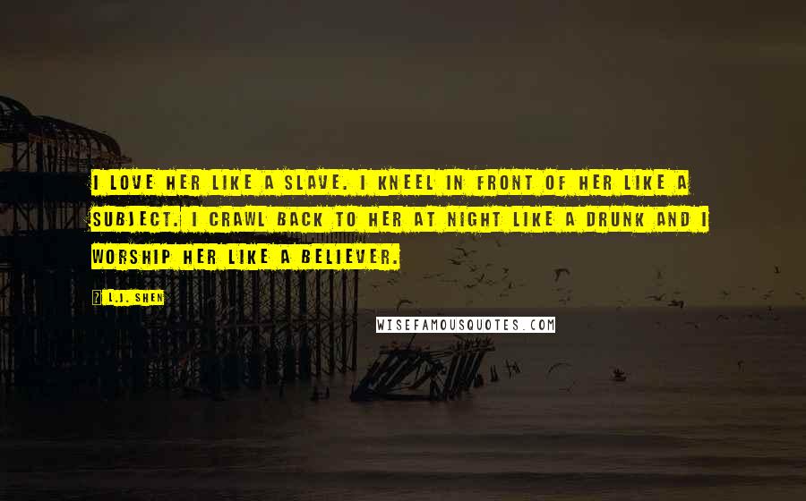 L.J. Shen Quotes: I love her like a slave. I kneel in front of her like a subject. I crawl back to her at night like a drunk and I worship her like a believer.