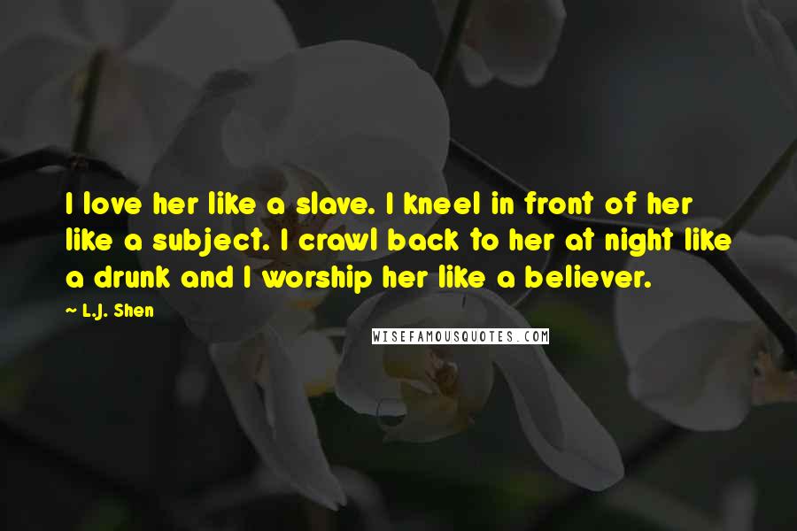 L.J. Shen Quotes: I love her like a slave. I kneel in front of her like a subject. I crawl back to her at night like a drunk and I worship her like a believer.