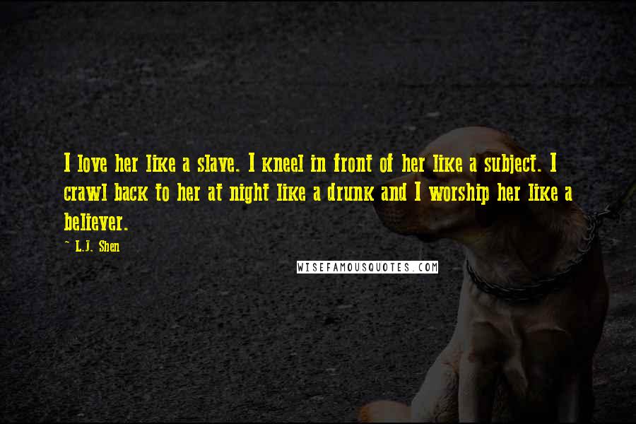 L.J. Shen Quotes: I love her like a slave. I kneel in front of her like a subject. I crawl back to her at night like a drunk and I worship her like a believer.