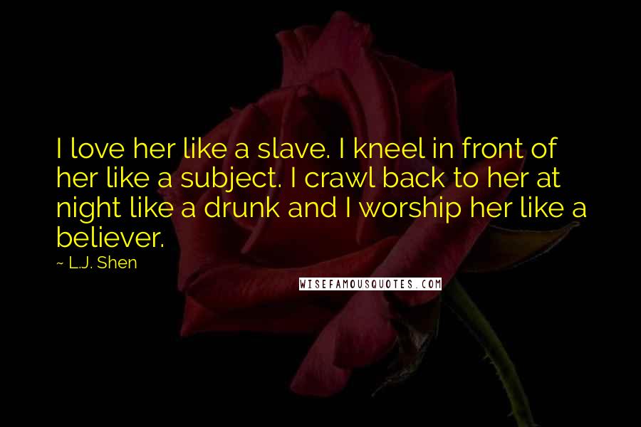 L.J. Shen Quotes: I love her like a slave. I kneel in front of her like a subject. I crawl back to her at night like a drunk and I worship her like a believer.