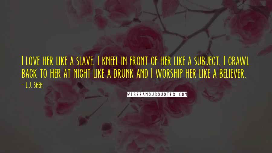 L.J. Shen Quotes: I love her like a slave. I kneel in front of her like a subject. I crawl back to her at night like a drunk and I worship her like a believer.