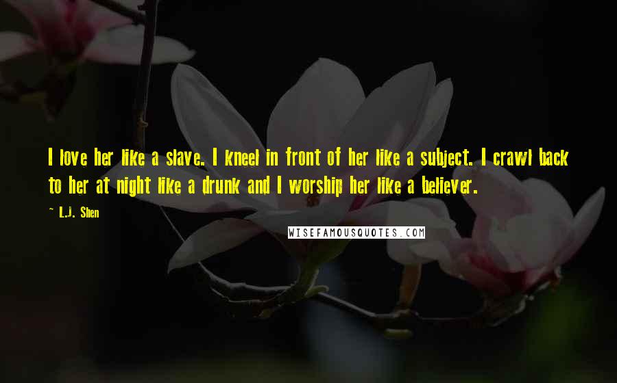 L.J. Shen Quotes: I love her like a slave. I kneel in front of her like a subject. I crawl back to her at night like a drunk and I worship her like a believer.