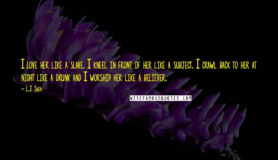 L.J. Shen Quotes: I love her like a slave. I kneel in front of her like a subject. I crawl back to her at night like a drunk and I worship her like a believer.