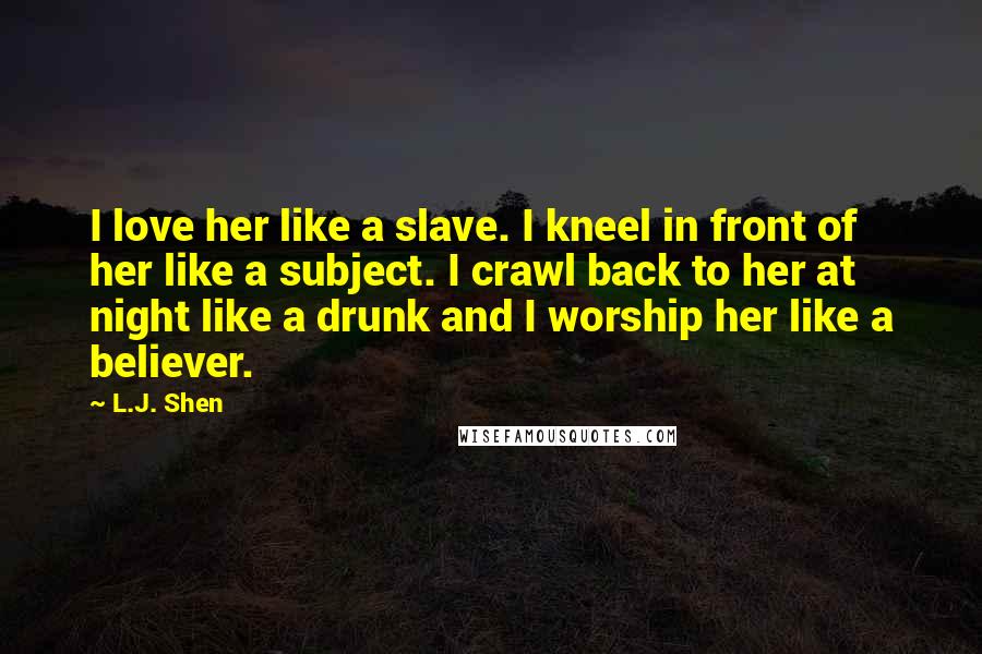 L.J. Shen Quotes: I love her like a slave. I kneel in front of her like a subject. I crawl back to her at night like a drunk and I worship her like a believer.