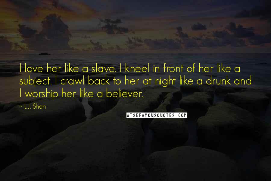 L.J. Shen Quotes: I love her like a slave. I kneel in front of her like a subject. I crawl back to her at night like a drunk and I worship her like a believer.