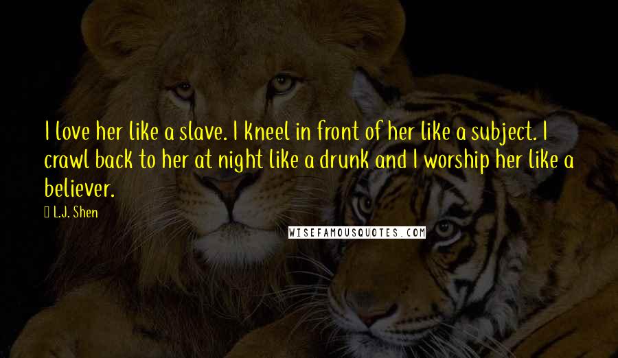 L.J. Shen Quotes: I love her like a slave. I kneel in front of her like a subject. I crawl back to her at night like a drunk and I worship her like a believer.