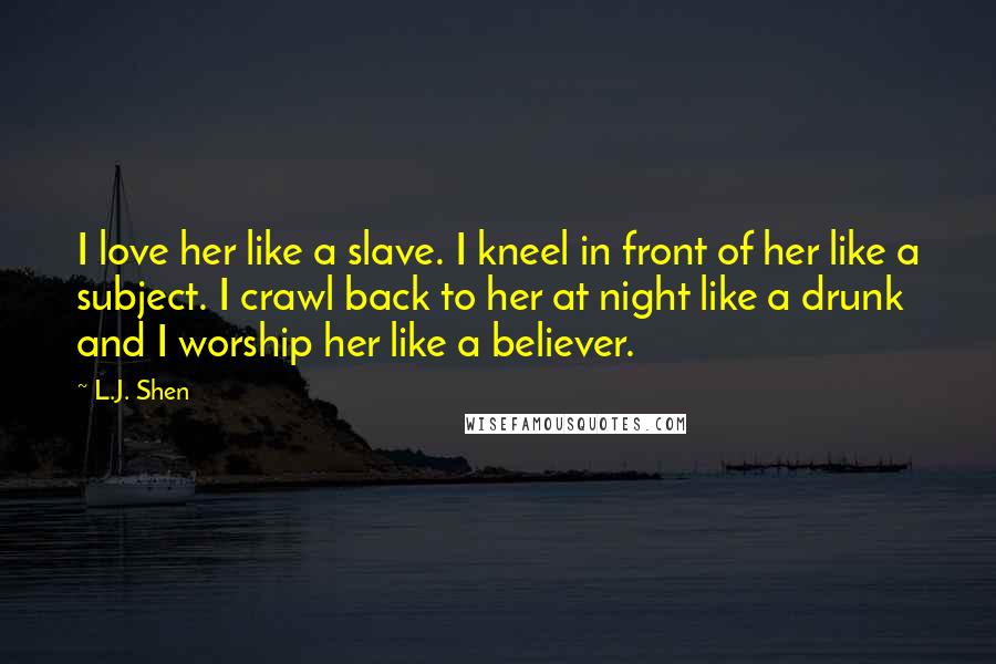 L.J. Shen Quotes: I love her like a slave. I kneel in front of her like a subject. I crawl back to her at night like a drunk and I worship her like a believer.