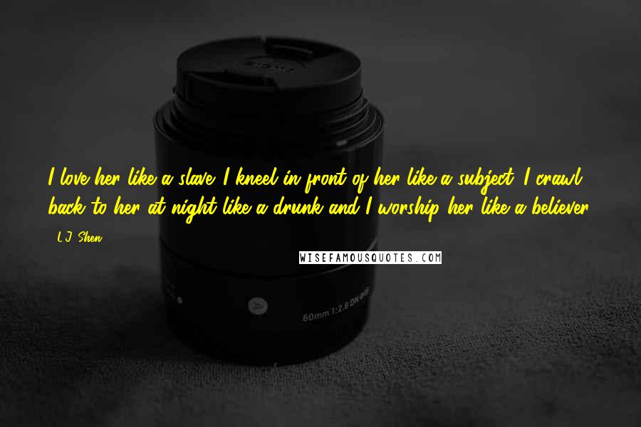 L.J. Shen Quotes: I love her like a slave. I kneel in front of her like a subject. I crawl back to her at night like a drunk and I worship her like a believer.