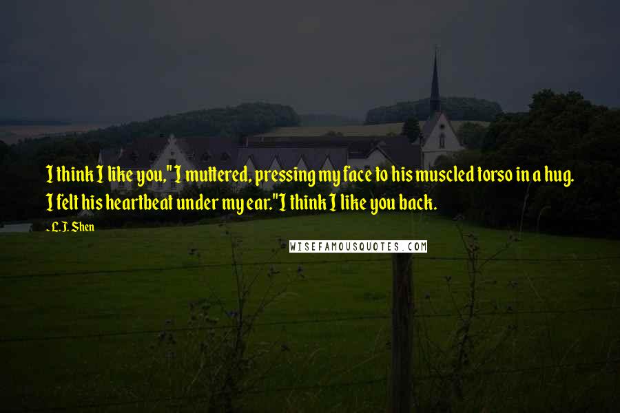 L.J. Shen Quotes: I think I like you," I muttered, pressing my face to his muscled torso in a hug. I felt his heartbeat under my ear."I think I like you back.