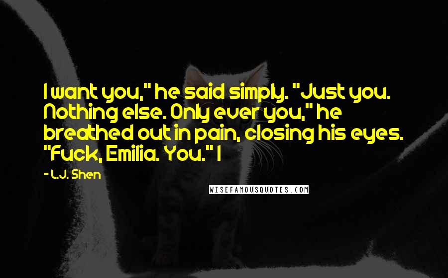 L.J. Shen Quotes: I want you," he said simply. "Just you. Nothing else. Only ever you," he breathed out in pain, closing his eyes. "Fuck, Emilia. You." I