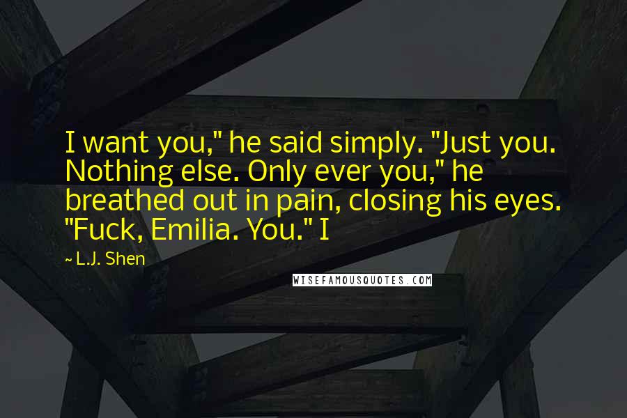 L.J. Shen Quotes: I want you," he said simply. "Just you. Nothing else. Only ever you," he breathed out in pain, closing his eyes. "Fuck, Emilia. You." I