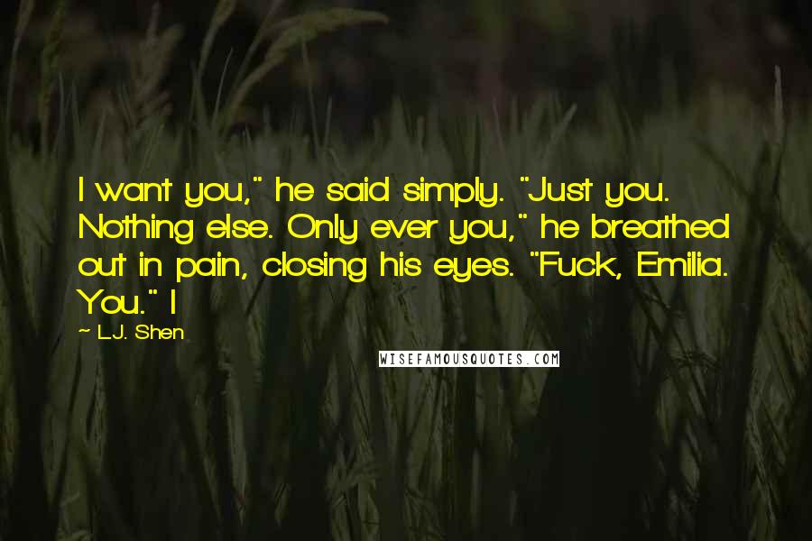 L.J. Shen Quotes: I want you," he said simply. "Just you. Nothing else. Only ever you," he breathed out in pain, closing his eyes. "Fuck, Emilia. You." I