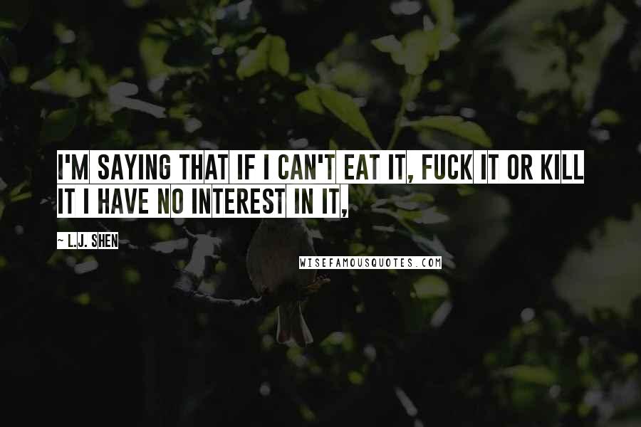 L.J. Shen Quotes: I'm saying that if I can't eat it, fuck it or kill it I have no interest in it,