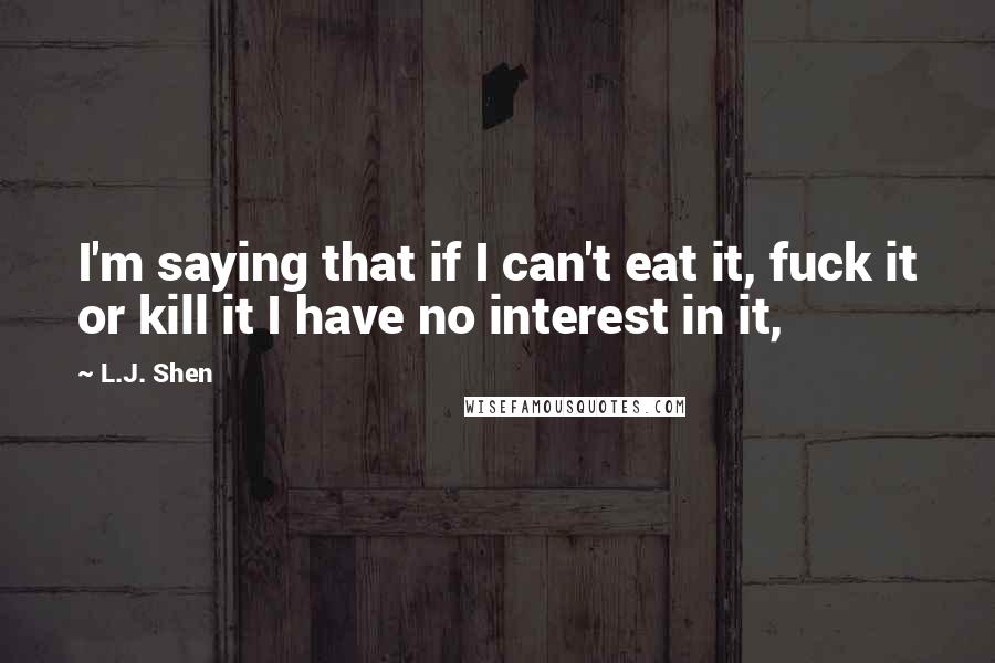 L.J. Shen Quotes: I'm saying that if I can't eat it, fuck it or kill it I have no interest in it,