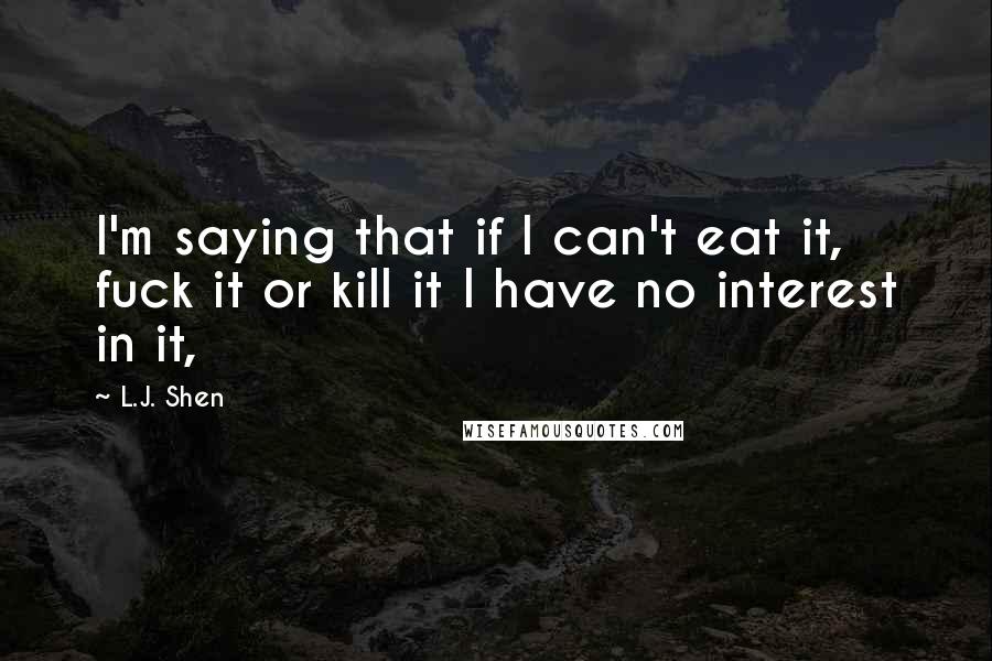 L.J. Shen Quotes: I'm saying that if I can't eat it, fuck it or kill it I have no interest in it,
