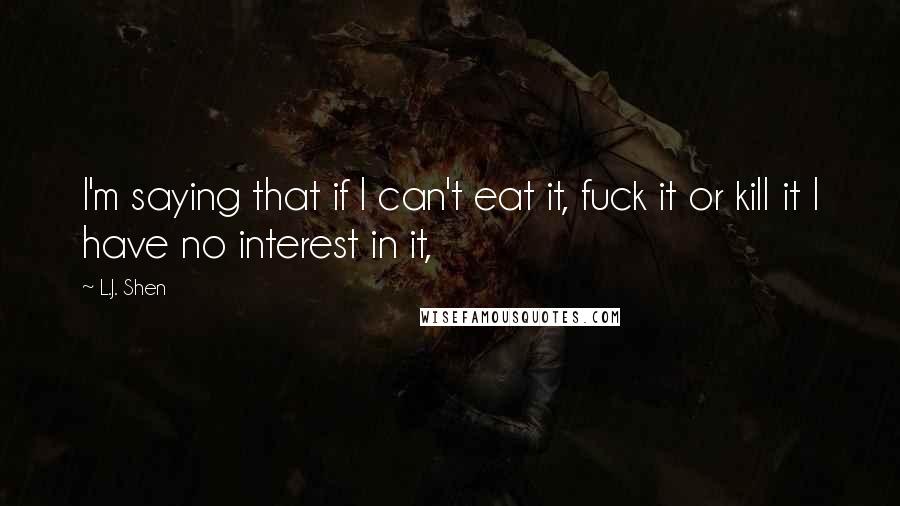 L.J. Shen Quotes: I'm saying that if I can't eat it, fuck it or kill it I have no interest in it,