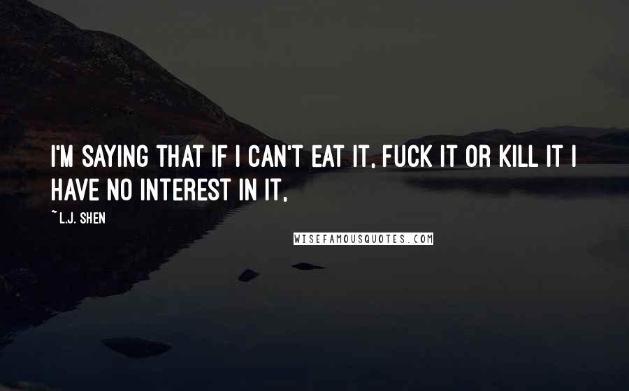 L.J. Shen Quotes: I'm saying that if I can't eat it, fuck it or kill it I have no interest in it,