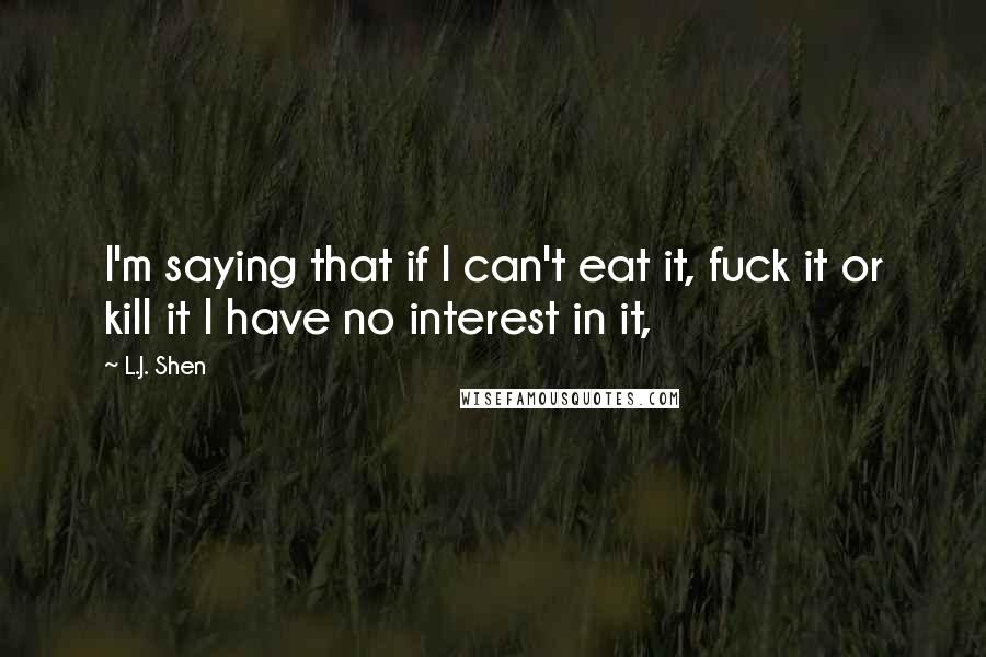 L.J. Shen Quotes: I'm saying that if I can't eat it, fuck it or kill it I have no interest in it,