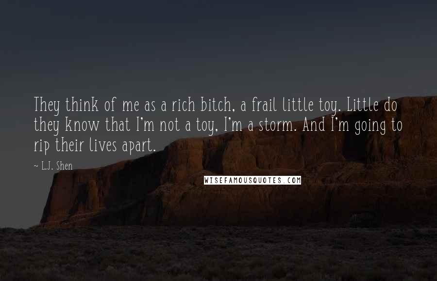 L.J. Shen Quotes: They think of me as a rich bitch, a frail little toy. Little do they know that I'm not a toy, I'm a storm. And I'm going to rip their lives apart.