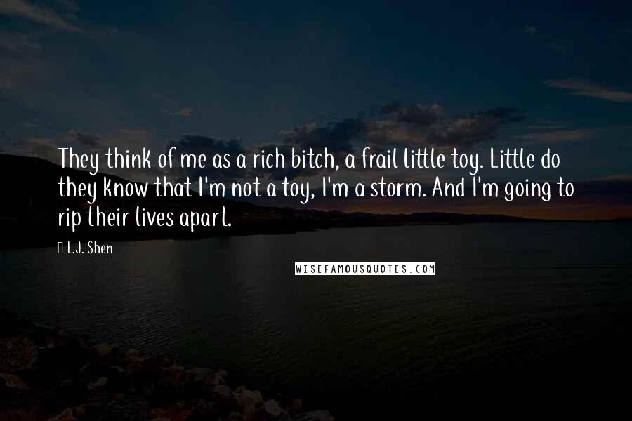 L.J. Shen Quotes: They think of me as a rich bitch, a frail little toy. Little do they know that I'm not a toy, I'm a storm. And I'm going to rip their lives apart.